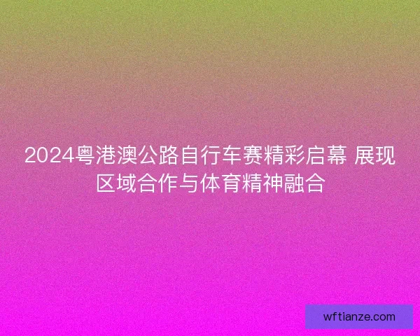 2024粤港澳公路自行车赛精彩启幕 展现区域合作与体育精神融合