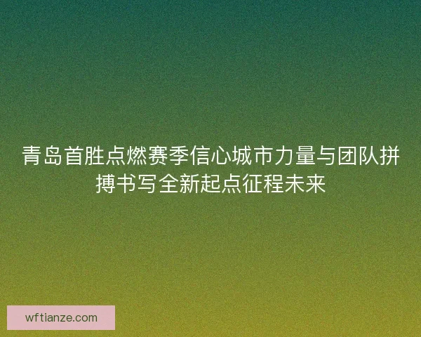 青岛首胜点燃赛季信心城市力量与团队拼搏书写全新起点征程未来