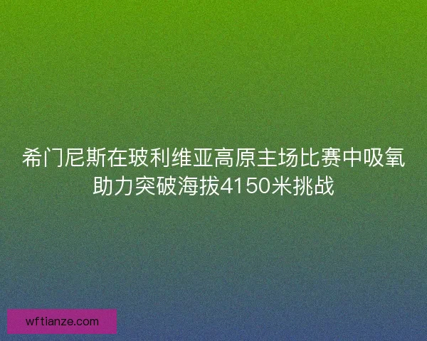 希门尼斯在玻利维亚高原主场比赛中吸氧助力突破海拔4150米挑战
